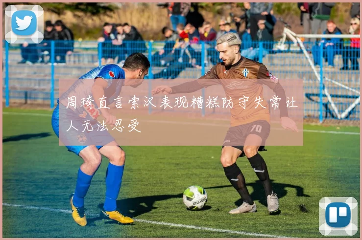 周琦直言索汉表现糟糕防守失常让人无法忍受