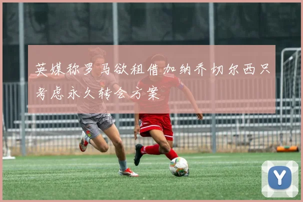 英媒称罗马欲租借加纳乔切尔西只考虑永久转会方案