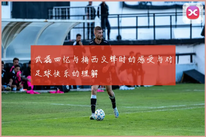 武磊回忆与梅西交锋时的感受与对足球快乐的理解