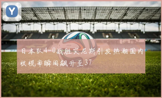 日本队4-0战胜突尼斯引发热潮国内收视率瞬间飙升至37