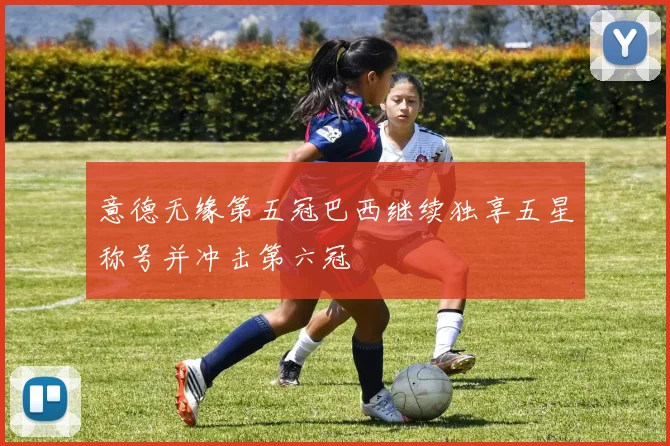 意德无缘第五冠巴西继续独享五星称号并冲击第六冠