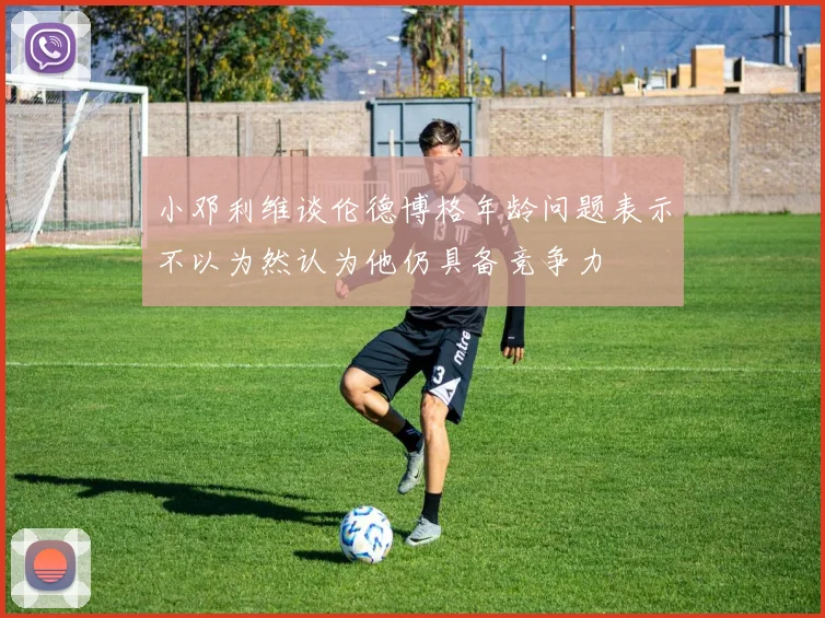 小邓利维谈伦德博格年龄问题表示不以为然认为他仍具备竞争力