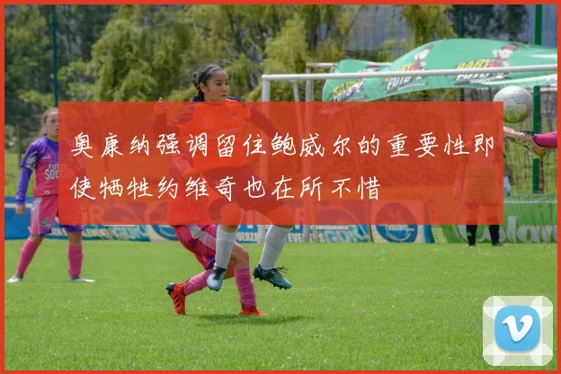 奥康纳强调留住鲍威尔的重要性即使牺牲约维奇也在所不惜