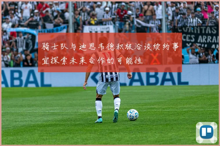 骑士队与迪恩韦德积极洽谈续约事宜探索未来合作的可能性