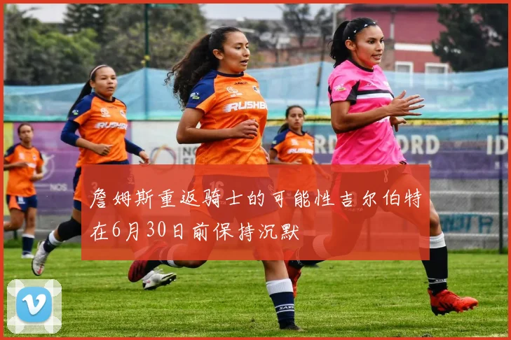 詹姆斯重返骑士的可能性吉尔伯特在6月30日前保持沉默