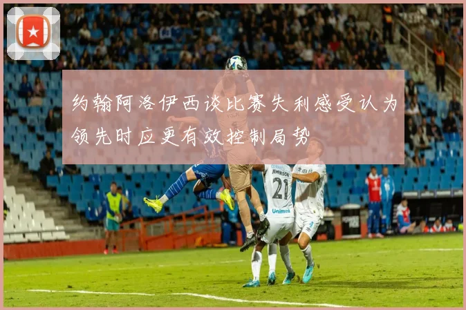 约翰阿洛伊西谈比赛失利感受认为领先时应更有效控制局势