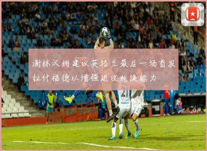 谢林汉姆建议英格兰最后一场首发拉什福德以增强进攻轮换能力