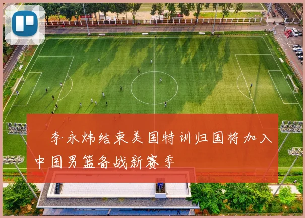 偰李永炜结束美国特训归国将加入中国男篮备战新赛季