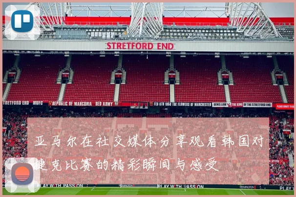 亚马尔在社交媒体分享观看韩国对捷克比赛的精彩瞬间与感受